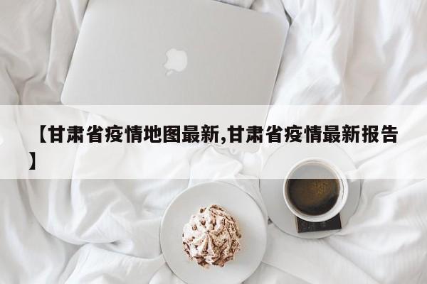 【甘肃省疫情地图最新,甘肃省疫情最新报告】