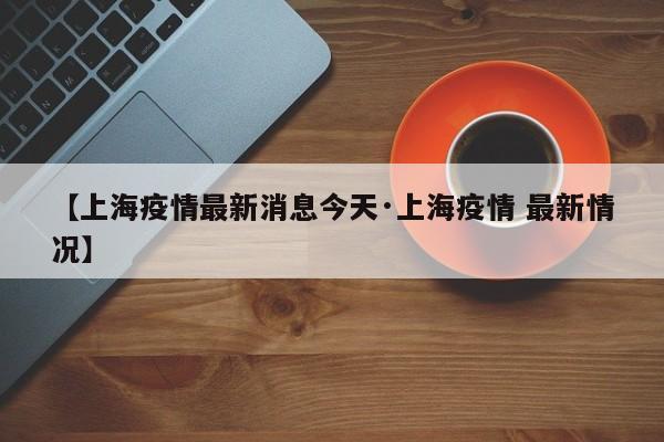 【上海疫情最新消息今天·上海疫情 最新情况】