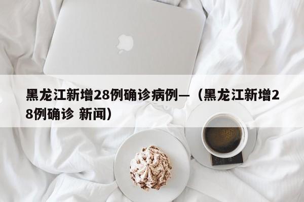 黑龙江新增28例确诊病例—(黑龙江新增28例确诊 新闻)