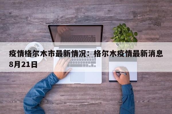 疫情格尔木市最新情况:格尔木疫情最新消息8月21日