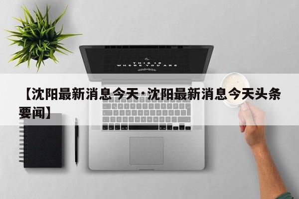 【沈阳最新消息今天·沈阳最新消息今天头条要闻】