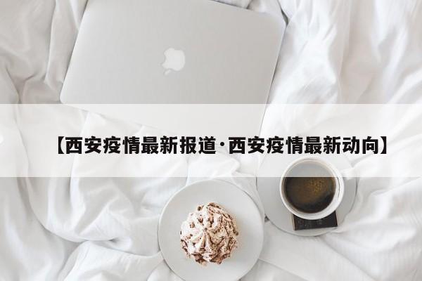 【西安疫情最新报道·西安疫情最新动向】