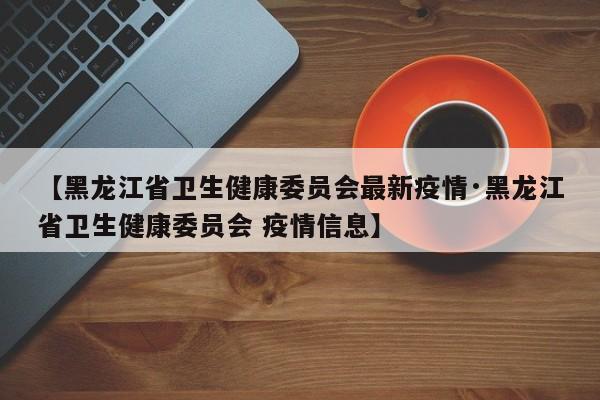 【黑龙江省卫生健康委员会最新疫情·黑龙江省卫生健康委员会 疫情信息】