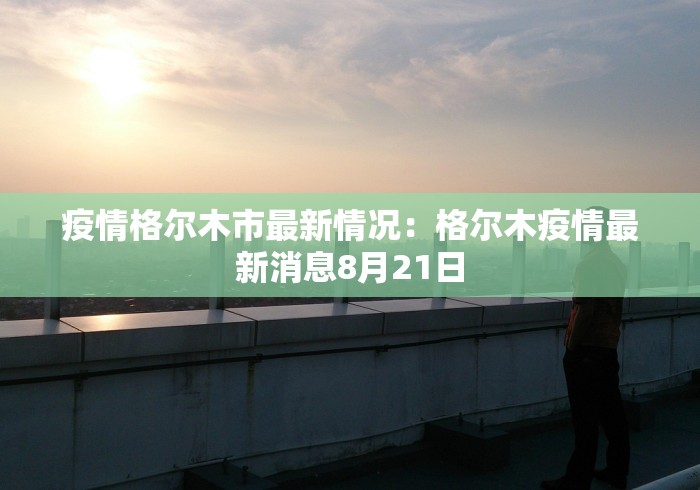 疫情格尔木市最新情况:格尔木疫情最新消息8月21日