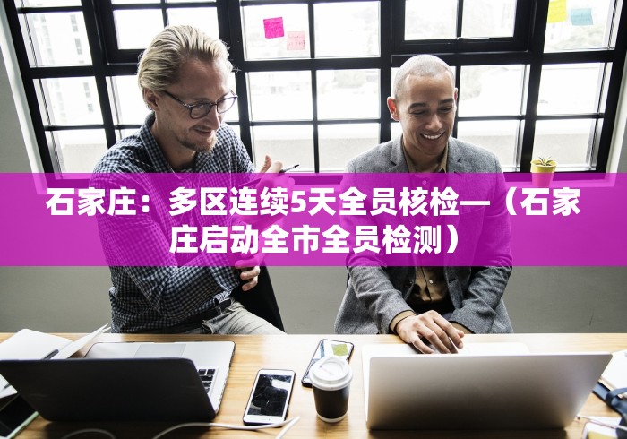 石家庄：多区连续5天全员核检—（石家庄启动全市全员检测）