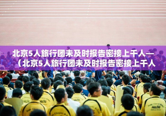 北京5人旅行团未及时报告密接上千人—（北京5人旅行团未及时报告密接上千人怎么办?）