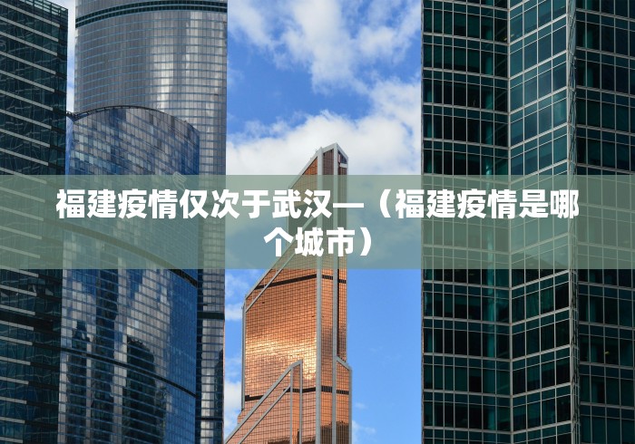福建疫情仅次于武汉—（福建疫情是哪个城市）