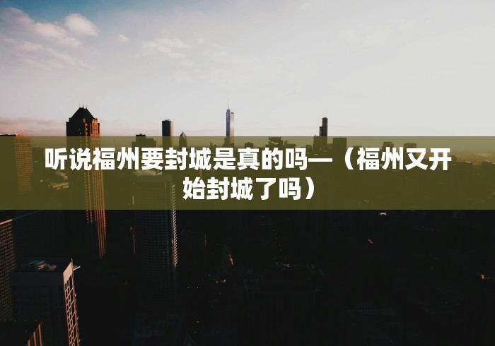 听说福州要封城是真的吗—（福州又开始封城了吗）
