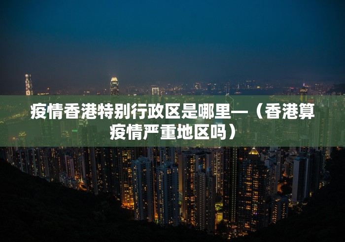 疫情香港特别行政区是哪里—（香港算疫情严重地区吗）