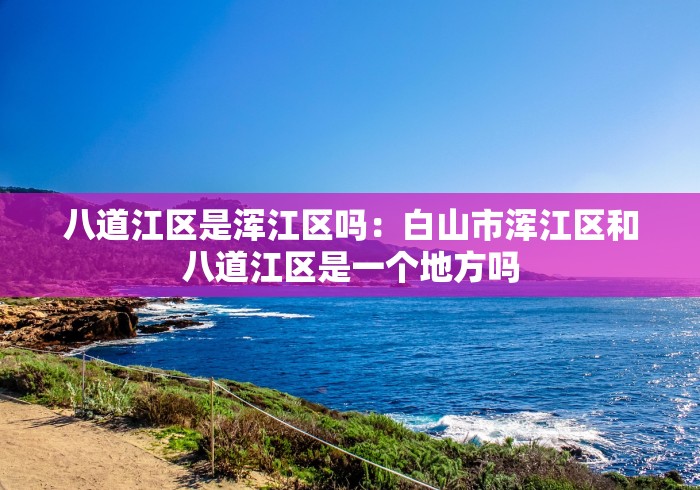 八道江区是浑江区吗：白山市浑江区和八道江区是一个地方吗
