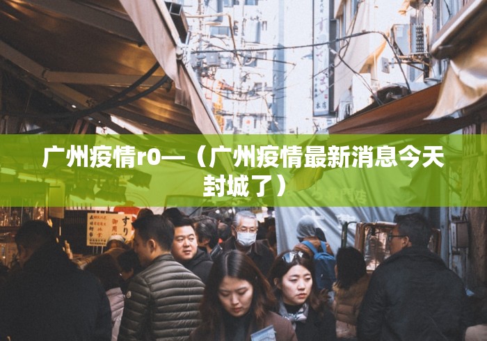 广州疫情r0—（广州疫情最新消息今天封城了）