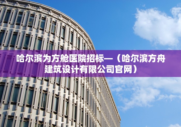 哈尔滨为方舱医院招标—（哈尔滨方舟建筑设计有限公司官网）