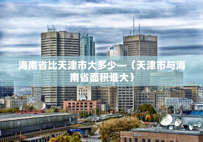 海南省比天津市大多少—（天津市与海南省面积谁大）