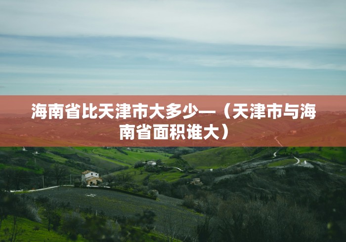 海南省比天津市大多少—（天津市与海南省面积谁大）