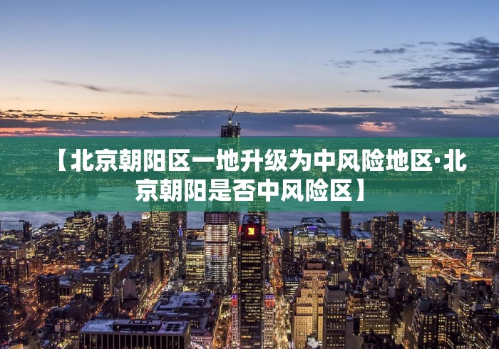 【北京朝阳区一地升级为中风险地区·北京朝阳是否中风险区】