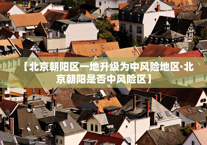 【北京朝阳区一地升级为中风险地区·北京朝阳是否中风险区】