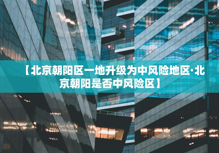 【北京朝阳区一地升级为中风险地区·北京朝阳是否中风险区】