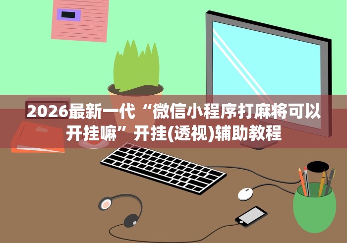 2026最新一代“微信小程序打麻将可以开挂嘛”开挂(透视)辅助教程