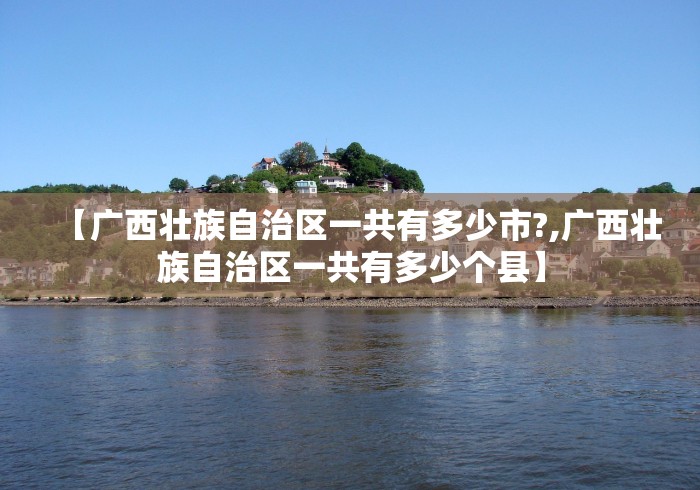 【广西壮族自治区一共有多少市?,广西壮族自治区一共有多少个县】 【广西壮族自治区一共有多少市?,广西壮族自治区一共有多少个县】