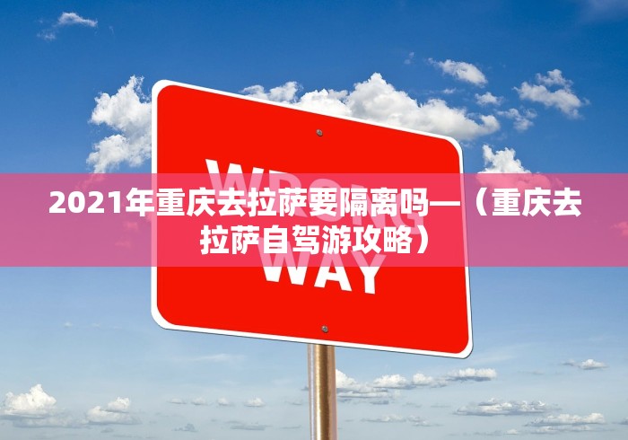 2021年重庆去拉萨要隔离吗—（重庆去拉萨自驾游攻略）