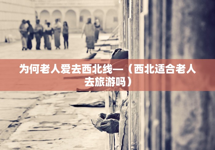 为何老人爱去西北线—（西北适合老人去旅游吗）