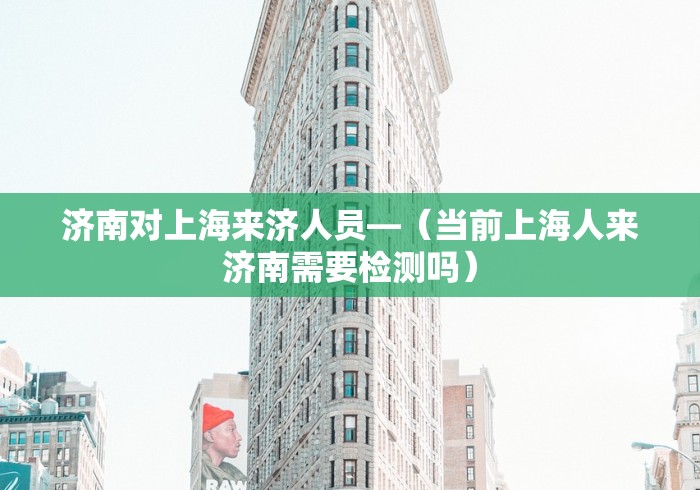 济南对上海来济人员—（当前上海人来济南需要检测吗）