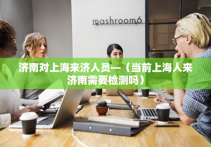 济南对上海来济人员—（当前上海人来济南需要检测吗）