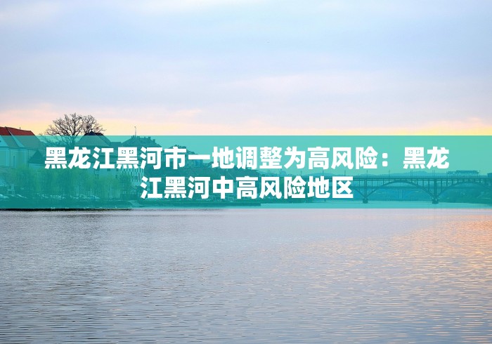 黑龙江黑河市一地调整为高风险：黑龙江黑河中高风险地区
