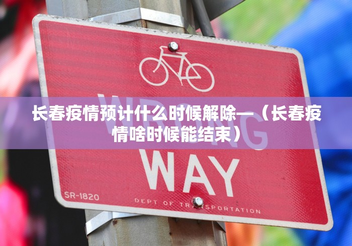 长春疫情预计什么时候解除—（长春疫情啥时候能结束）
