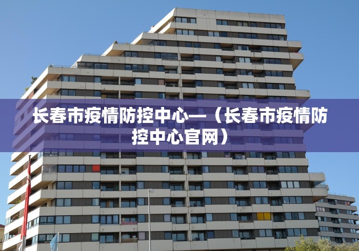 长春市疫情防控中心—（长春市疫情防控中心官网）