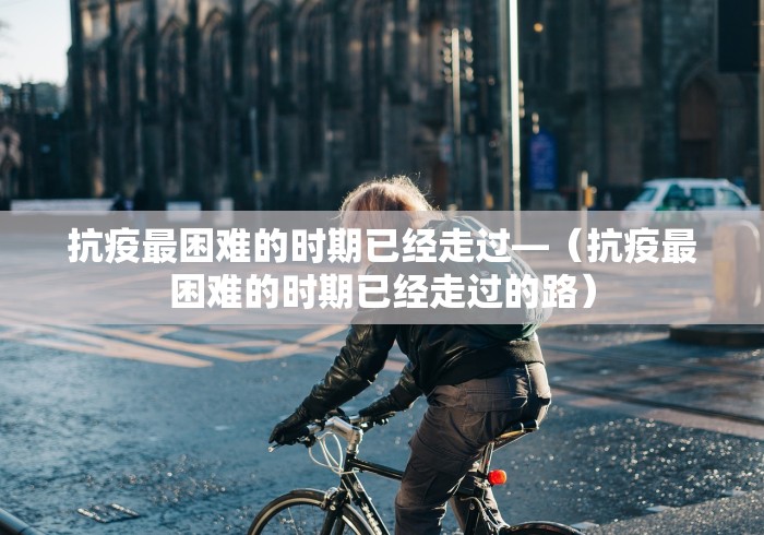 抗疫最困难的时期已经走过—（抗疫最困难的时期已经走过的路）