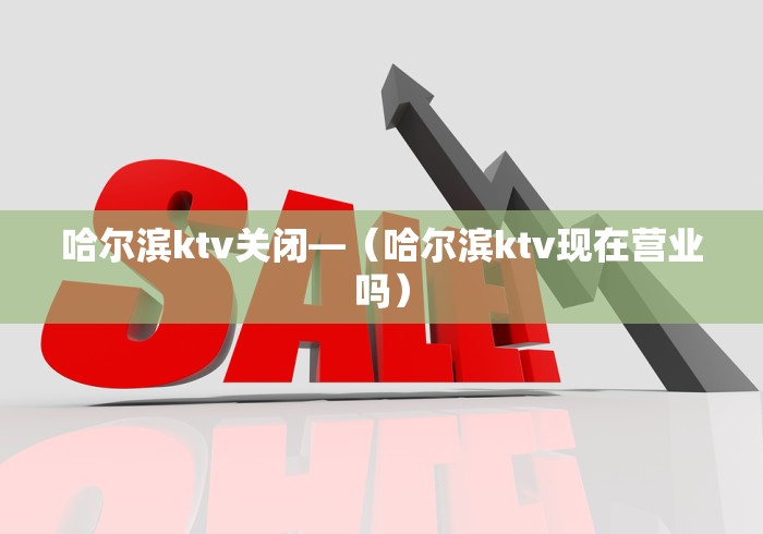 哈尔滨ktv关闭—（哈尔滨ktv现在营业吗）