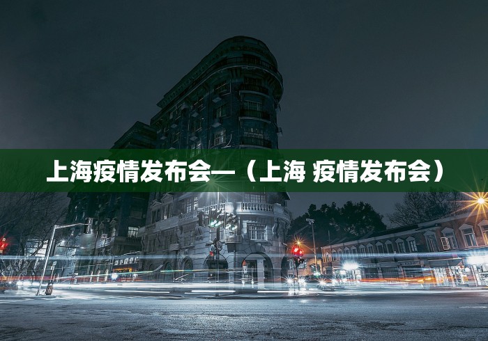 上海疫情发布会—（上海 疫情发布会）
