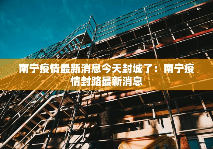 南宁疫情最新消息今天封城了：南宁疫情封路最新消息
