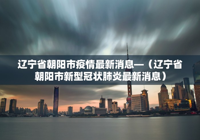 辽宁省朝阳市疫情最新消息—（辽宁省朝阳市新型冠状肺炎最新消息）