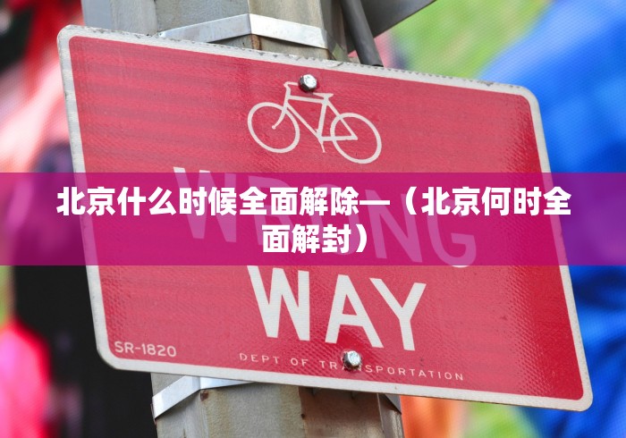 北京什么时候全面解除—（北京何时全面解封）