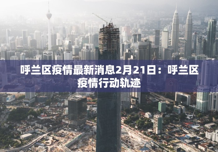 呼兰区疫情最新消息2月21日：呼兰区疫情行动轨迹