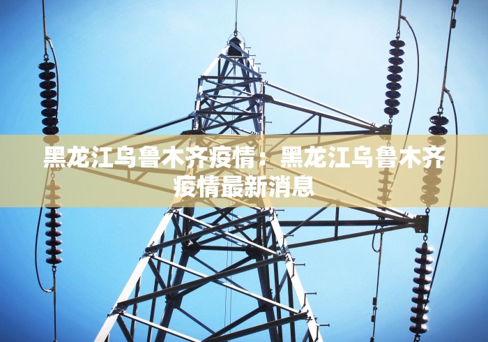黑龙江乌鲁木齐疫情：黑龙江乌鲁木齐疫情最新消息