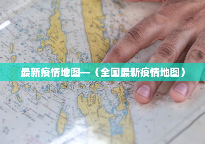 最新疫情地图—（全国最新疫情地图）