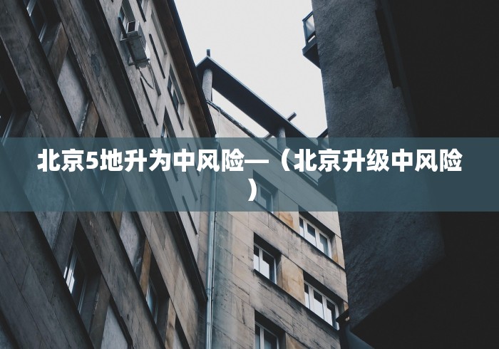 北京5地升为中风险—（北京升级中风险）