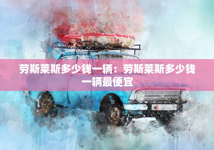 劳斯莱斯多少钱一辆：劳斯莱斯多少钱一辆最便宜