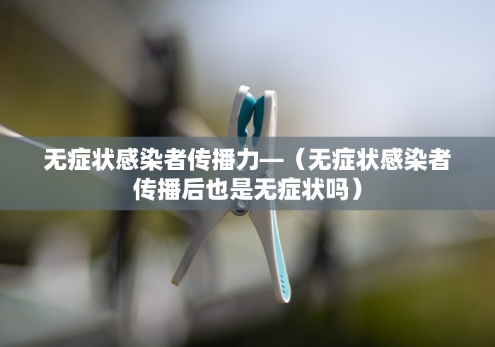 无症状感染者传播力—（无症状感染者传播后也是无症状吗）