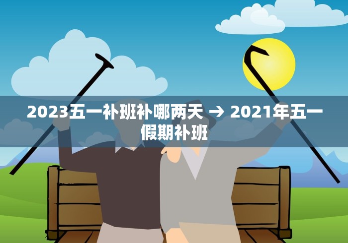 2023五一补班补哪两天 → 2021年五一假期补班