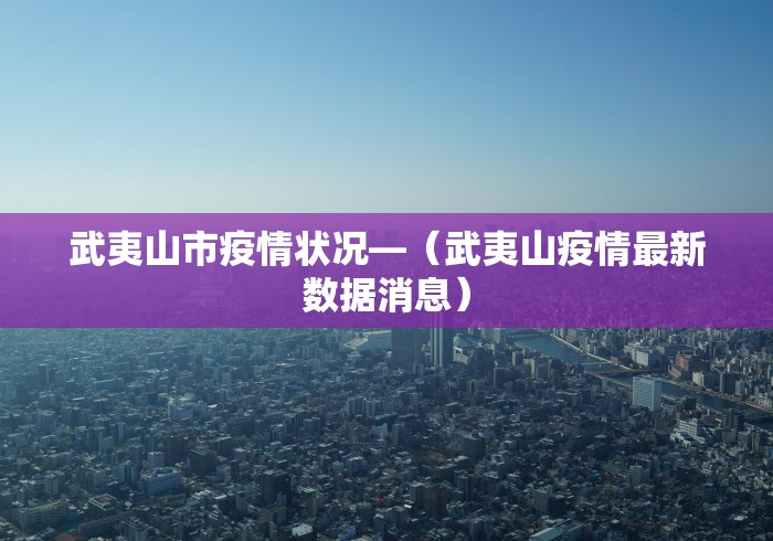 武夷山市疫情状况—（武夷山疫情最新数据消息）