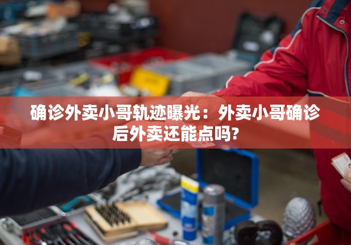 确诊外卖小哥轨迹曝光：外卖小哥确诊后外卖还能点吗?
