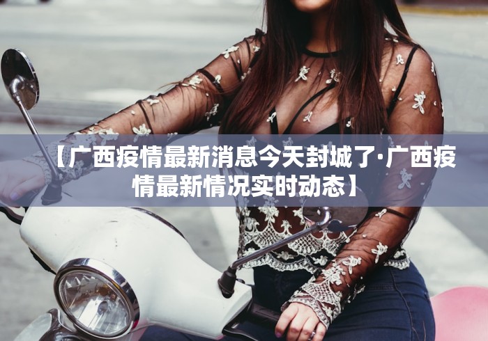 【广西疫情最新消息今天封城了·广西疫情最新情况实时动态】
