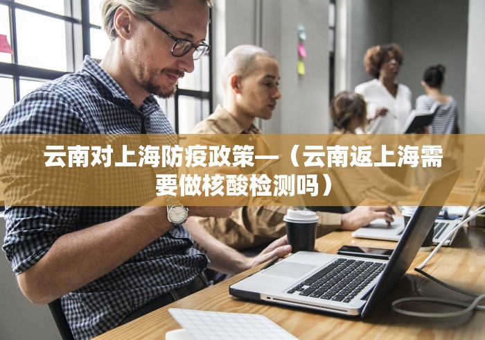 云南对上海防疫政策—（云南返上海需要做核酸检测吗）