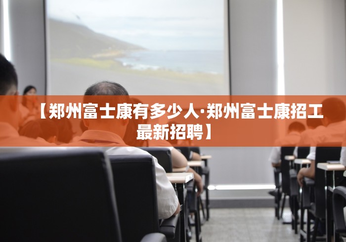 【郑州富士康有多少人·郑州富士康招工最新招聘】