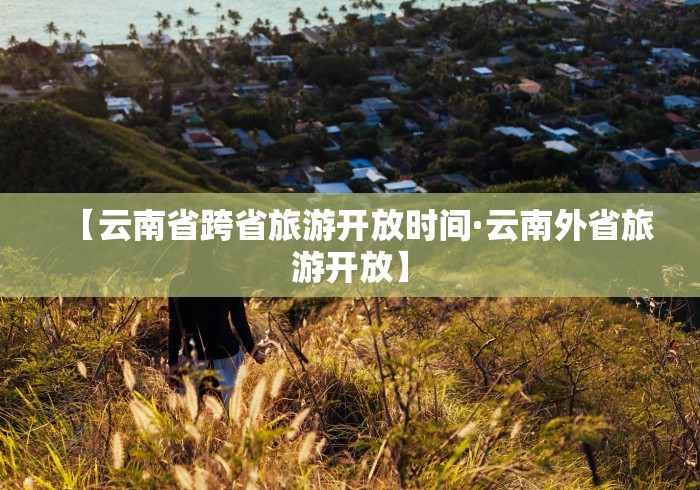 【云南省跨省旅游开放时间·云南外省旅游开放】