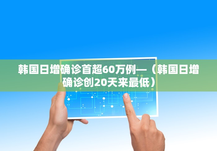 韩国日增确诊首超60万例—（韩国日增确诊创20天来最低）